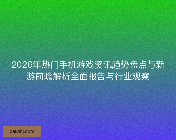 2026年热门手机游戏资讯趋势盘点与新游前瞻解析全面报告与行业观察