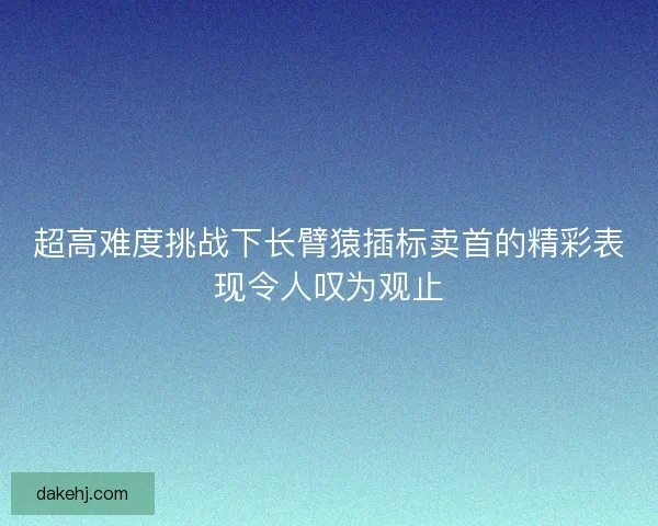 超高难度挑战下长臂猿插标卖首的精彩表现令人叹为观止