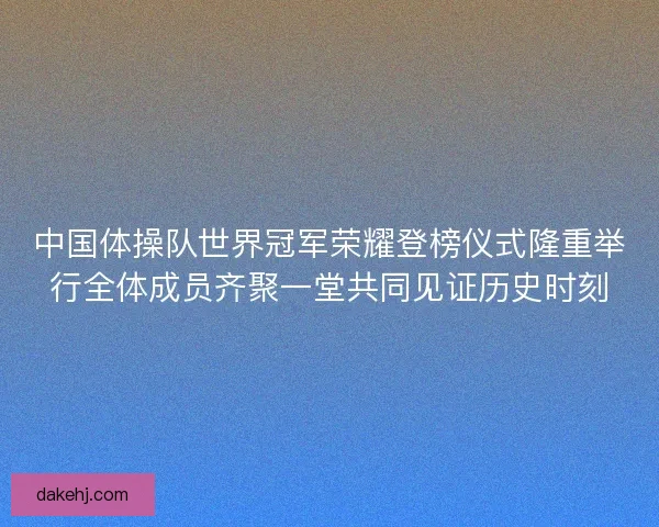 中国体操队世界冠军荣耀登榜仪式隆重举行全体成员齐聚一堂共同见证历史时刻
