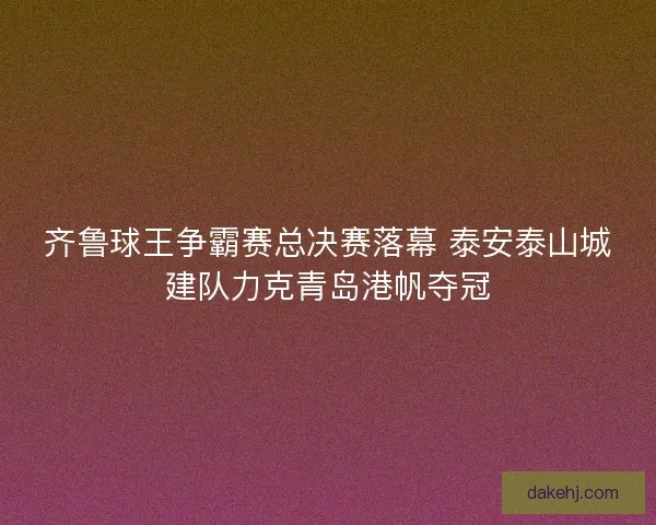 齐鲁球王争霸赛总决赛落幕 泰安泰山城建队力克青岛港帆夺冠